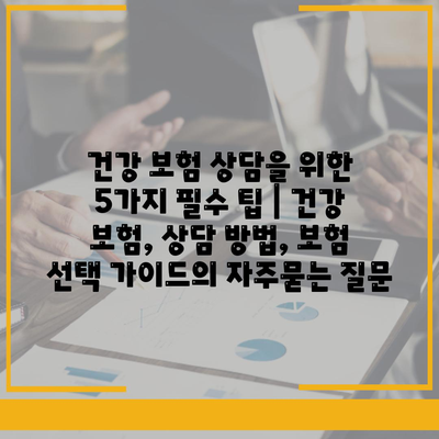 건강 보험 상담을 위한 5가지 필수 팁 | 건강 보험, 상담 방법, 보험 선택 가이드