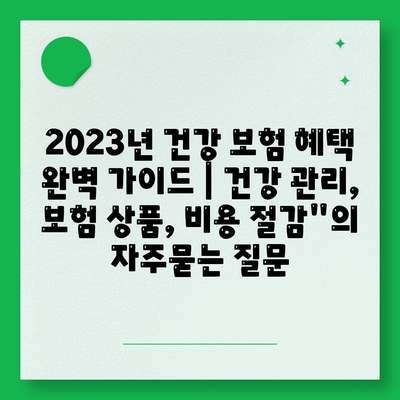 2023년 건강 보험 혜택 완벽 가이드 | 건강 관리, 보험 상품, 비용 절감"