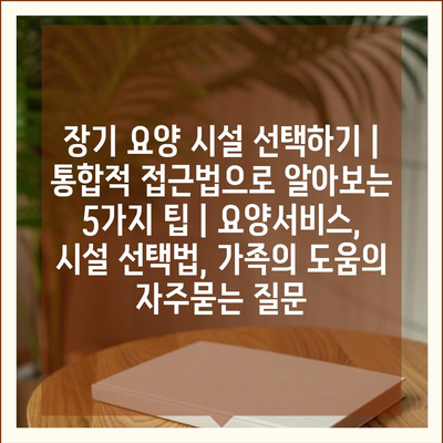 장기 요양 시설 선택하기 | 통합적 접근법으로 알아보는 5가지 팁 | 요양서비스, 시설 선택법, 가족의 도움