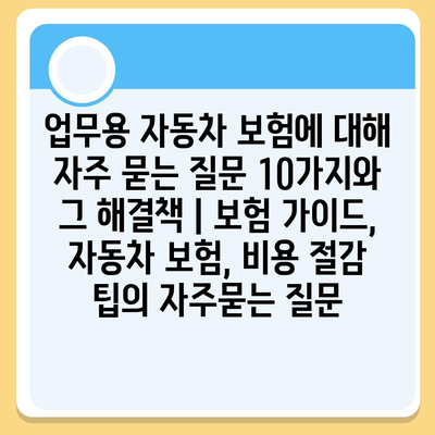 업무용 자동차 보험에 대해 자주 묻는 질문 10가지와 그 해결책 | 보험 가이드, 자동차 보험, 비용 절감 팁