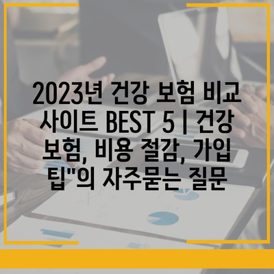 2023년 건강 보험 비교 사이트 BEST 5 | 건강 보험, 비용 절감, 가입 팁"