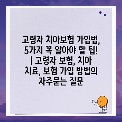 고령자 치아보험 가입법, 5가지 꼭 알아야 할 팁! | 고령자 보험, 치아 치료, 보험 가입 방법