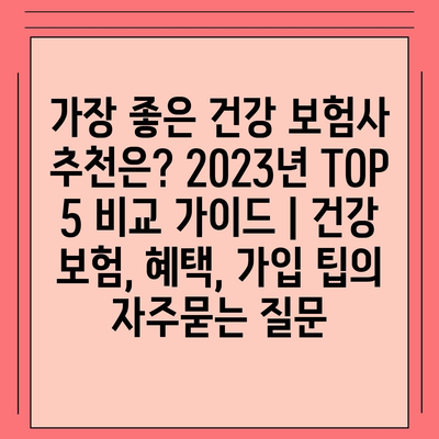 가장 좋은 건강 보험사 추천은? 2023년 TOP 5 비교 가이드 | 건강 보험, 혜택, 가입 팁