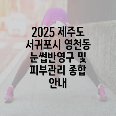 2025 제주도 서귀포시 영천동 눈썹반영구 및 피부관리 종합 안내