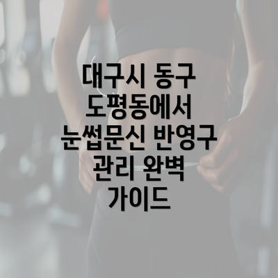 대구시 동구 도평동에서 눈썹문신 반영구 관리 완벽 가이드