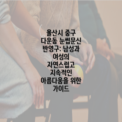 울산시 중구 다운동 눈썹문신 반영구: 남성과 여성의 자연스럽고 지속적인 아름다움을 위한 가이드