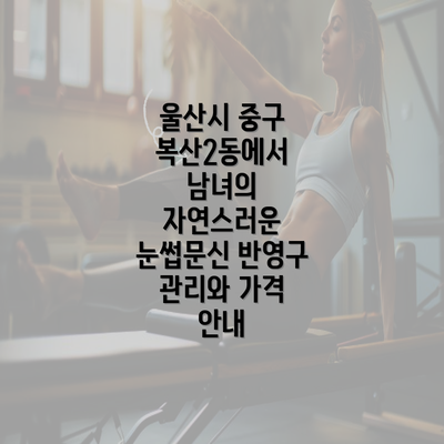 울산시 중구 복산2동에서 남녀의 자연스러운 눈썹문신 반영구 관리와 가격 안내