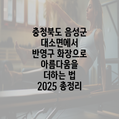 충청북도 음성군 대소면에서 반영구 화장으로 아름다움을 더하는 법 2025 총정리